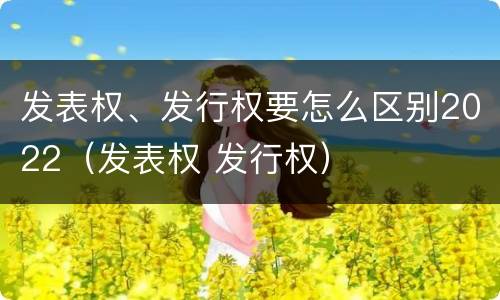 发表权、发行权要怎么区别2022（发表权 发行权）