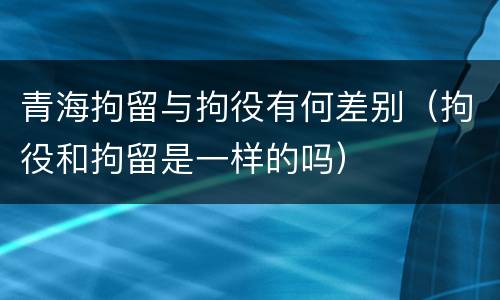 青海拘留与拘役有何差别（拘役和拘留是一样的吗）