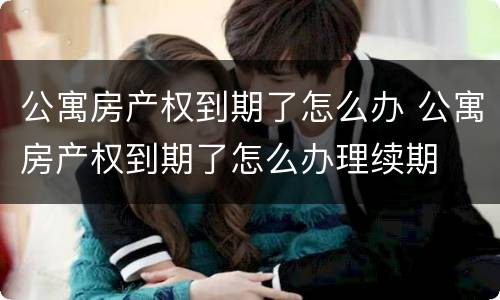 公寓房产权到期了怎么办 公寓房产权到期了怎么办理续期
