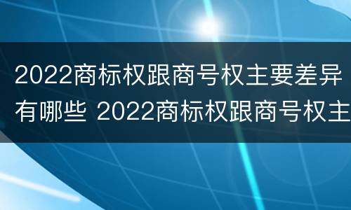 2022商标权跟商号权主要差异有哪些 2022商标权跟商号权主要差异有哪些呢