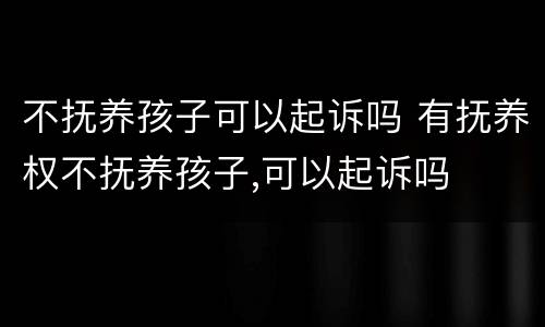 不抚养孩子可以起诉吗 有抚养权不抚养孩子,可以起诉吗