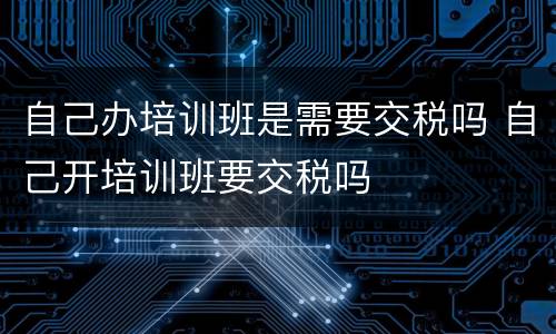 自己办培训班是需要交税吗 自己开培训班要交税吗
