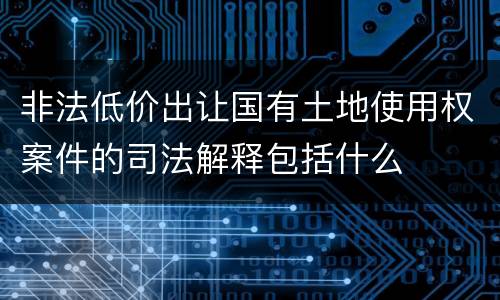 非法低价出让国有土地使用权案件的司法解释包括什么