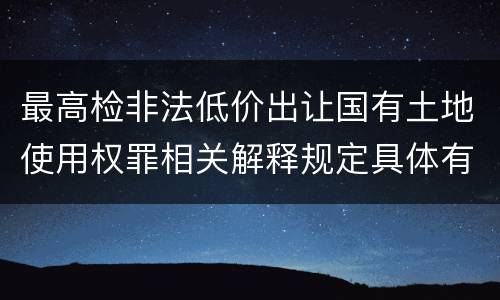 最高检非法低价出让国有土地使用权罪相关解释规定具体有哪些内容