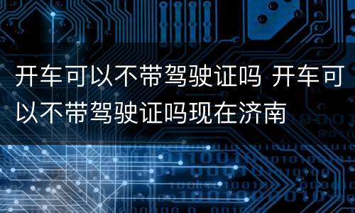 开车可以不带驾驶证吗 开车可以不带驾驶证吗现在济南