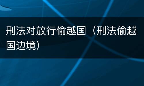 刑法对放行偷越国（刑法偷越国边境）