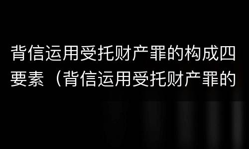 背信运用受托财产罪的构成四要素（背信运用受托财产罪的构成四要素包括）