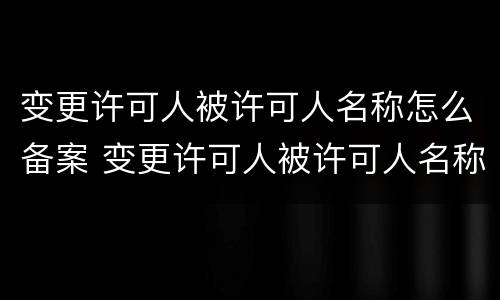 变更许可人被许可人名称怎么备案 变更许可人被许可人名称怎么备案的