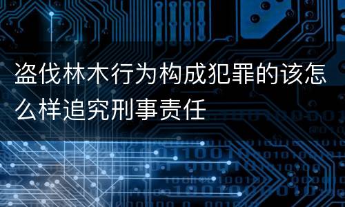 盗伐林木行为构成犯罪的该怎么样追究刑事责任