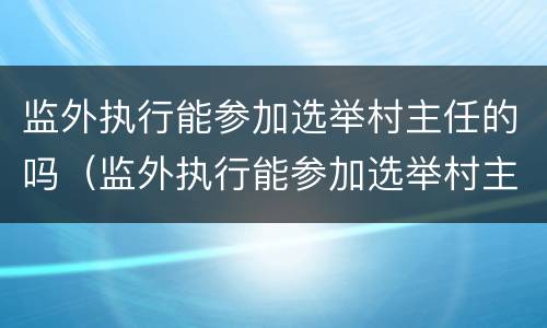 监外执行能参加选举村主任的吗（监外执行能参加选举村主任的吗知乎）