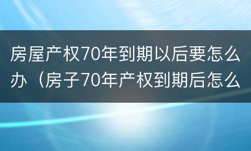 房屋产权70年到期以后要怎么办（房子70年产权到期后怎么办?）