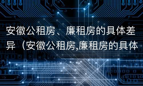 安徽公租房、廉租房的具体差异（安徽公租房,廉租房的具体差异在哪）
