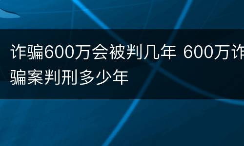 诈骗600万会被判几年 600万诈骗案判刑多少年