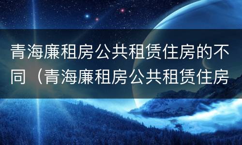 青海廉租房公共租赁住房的不同（青海廉租房公共租赁住房的不同标准）