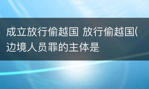 成立放行偷越国 放行偷越国(边境人员罪的主体是