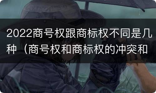 2022商号权跟商标权不同是几种（商号权和商标权的冲突和解决）