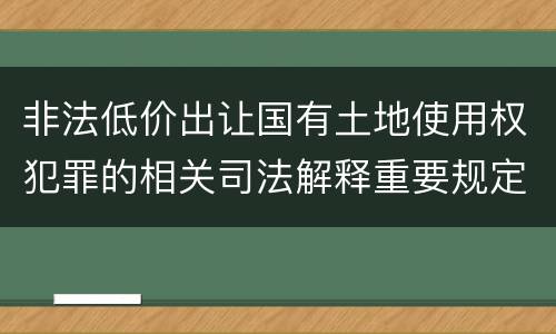 非法低价出让国有土地使用权犯罪的相关司法解释重要规定包括什么