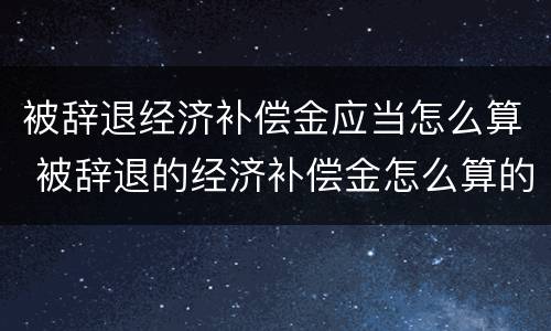 被辞退经济补偿金应当怎么算 被辞退的经济补偿金怎么算的
