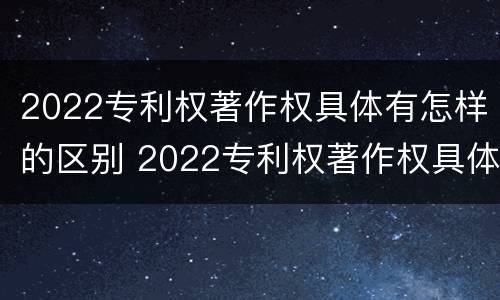 2022专利权著作权具体有怎样的区别 2022专利权著作权具体有怎样的区别呢