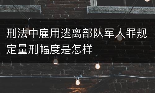 刑法中雇用逃离部队军人罪规定量刑幅度是怎样