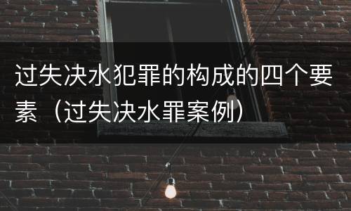 过失决水犯罪的构成的四个要素（过失决水罪案例）