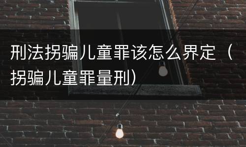 刑法拐骗儿童罪该怎么界定（拐骗儿童罪量刑）