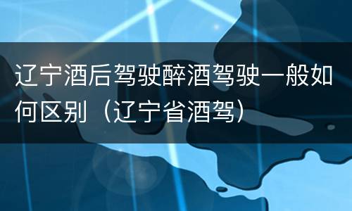 辽宁酒后驾驶醉酒驾驶一般如何区别（辽宁省酒驾）
