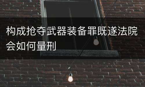 构成抢夺武器装备罪既遂法院会如何量刑