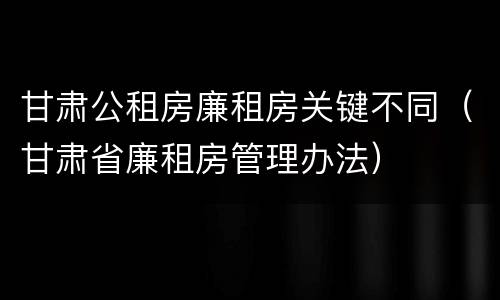 甘肃公租房廉租房关键不同（甘肃省廉租房管理办法）