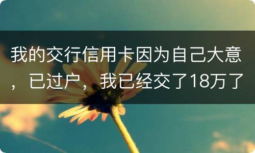 我的交行信用卡因为自己大意，已过户，我已经交了18万了