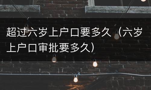 超过六岁上户口要多久（六岁上户口审批要多久）