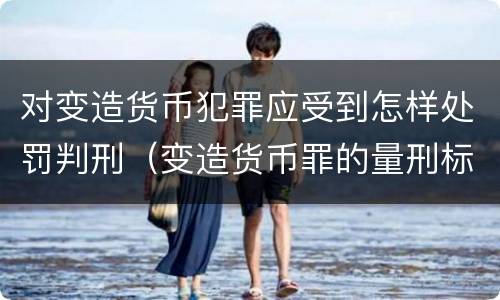 对变造货币犯罪应受到怎样处罚判刑（变造货币罪的量刑标准）