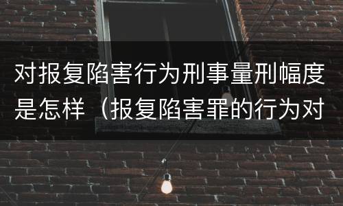 对报复陷害行为刑事量刑幅度是怎样（报复陷害罪的行为对象包括哪些人?）