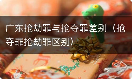 广东抢劫罪与抢夺罪差别（抢夺罪抢劫罪区别）