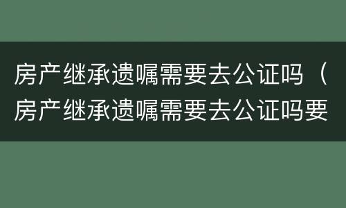 房产继承遗嘱需要去公证吗（房产继承遗嘱需要去公证吗要多少钱）