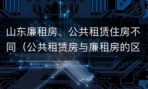 山东廉租房、公共租赁住房不同（公共租赁房与廉租房的区别）