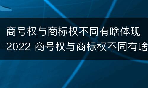 商号权与商标权不同有啥体现2022 商号权与商标权不同有啥体现2022年的