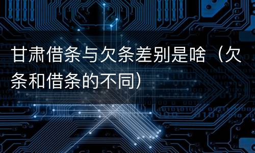 甘肃借条与欠条差别是啥（欠条和借条的不同）