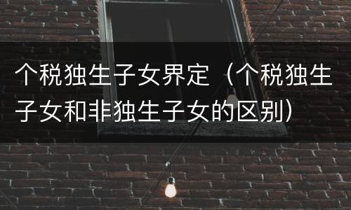 个税独生子女界定（个税独生子女和非独生子女的区别）