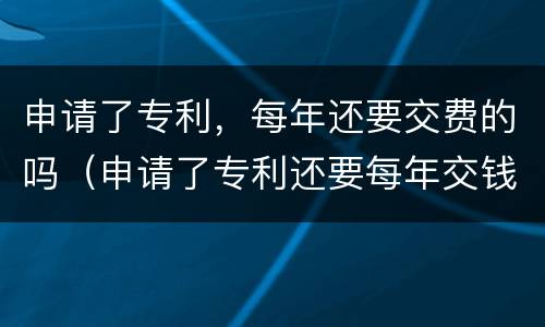 申请了专利，每年还要交费的吗（申请了专利还要每年交钱吗）