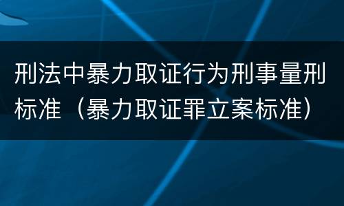 刑法中暴力取证行为刑事量刑标准（暴力取证罪立案标准）