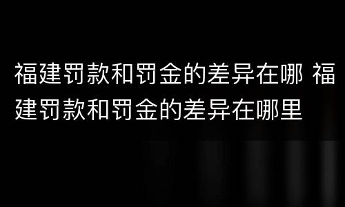 福建罚款和罚金的差异在哪 福建罚款和罚金的差异在哪里