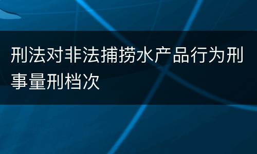 刑法对非法捕捞水产品行为刑事量刑档次