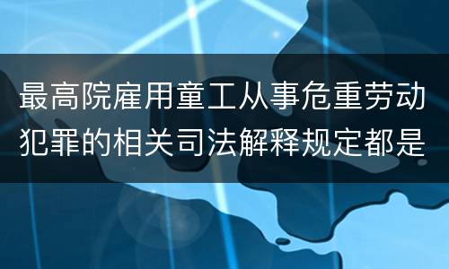 最高院雇用童工从事危重劳动犯罪的相关司法解释规定都是什么