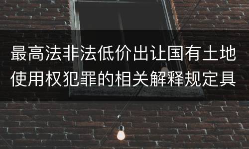 最高法非法低价出让国有土地使用权犯罪的相关解释规定具体有哪些主要内容