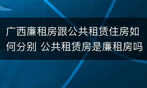 广西廉租房跟公共租赁住房如何分别 公共租赁房是廉租房吗