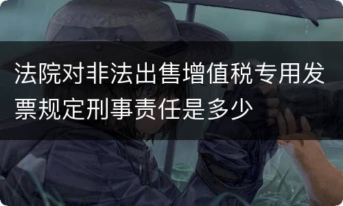 法院对非法出售增值税专用发票规定刑事责任是多少