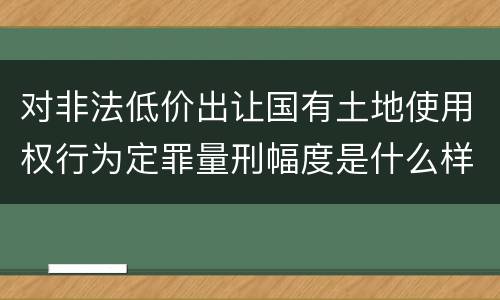 对非法低价出让国有土地使用权行为定罪量刑幅度是什么样