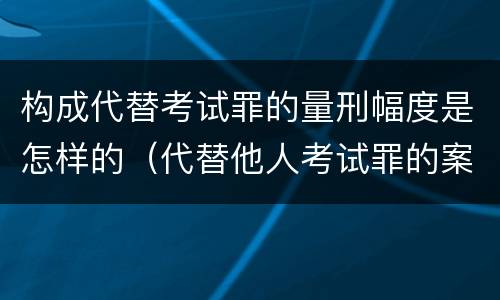 构成代替考试罪的量刑幅度是怎样的（代替他人考试罪的案例分析）