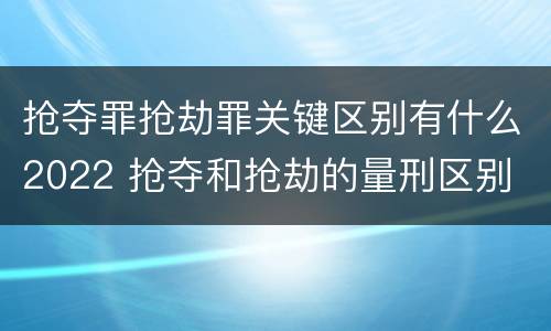 抢夺罪抢劫罪关键区别有什么2022 抢夺和抢劫的量刑区别